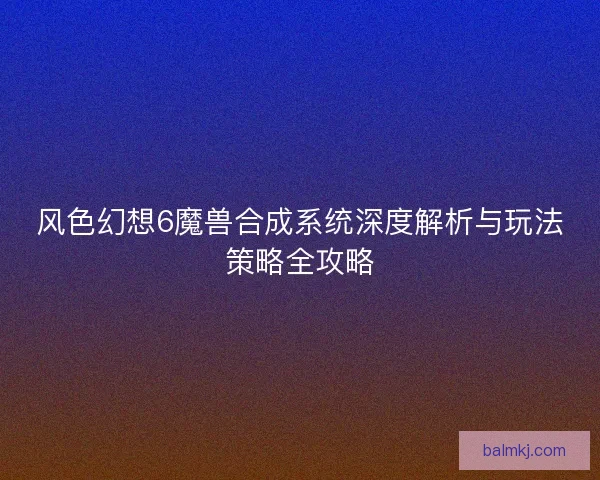 风色幻想6魔兽合成系统深度解析与玩法策略全攻略