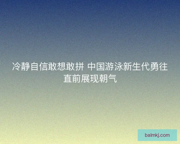 冷静自信敢想敢拼 中国游泳新生代勇往直前展现朝气