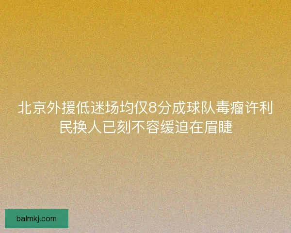 北京外援低迷场均仅8分成球队毒瘤许利民换人已刻不容缓迫在眉睫