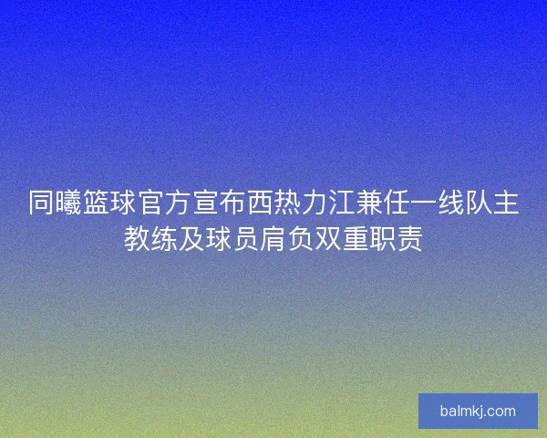 同曦篮球官方宣布西热力江兼任一线队主教练及球员肩负双重职责
