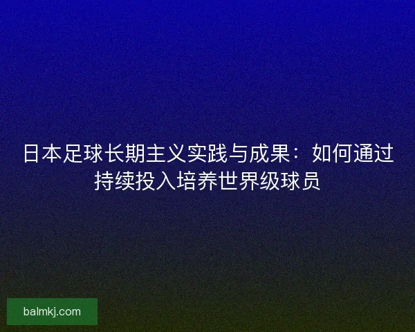 日本足球长期主义实践与成果：如何通过持续投入培养世界级球员