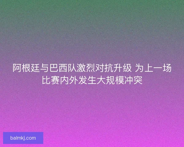 阿根廷与巴西队激烈对抗升级 为上一场比赛内外发生大规模冲突